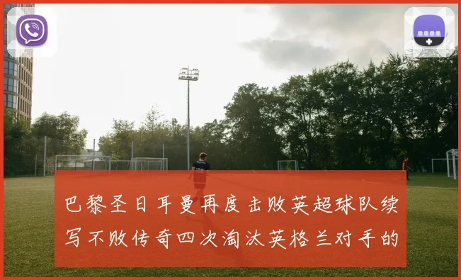 巴黎圣日耳曼再度击败英超球队续写不败传奇四次淘汰英格兰对手的背后故事