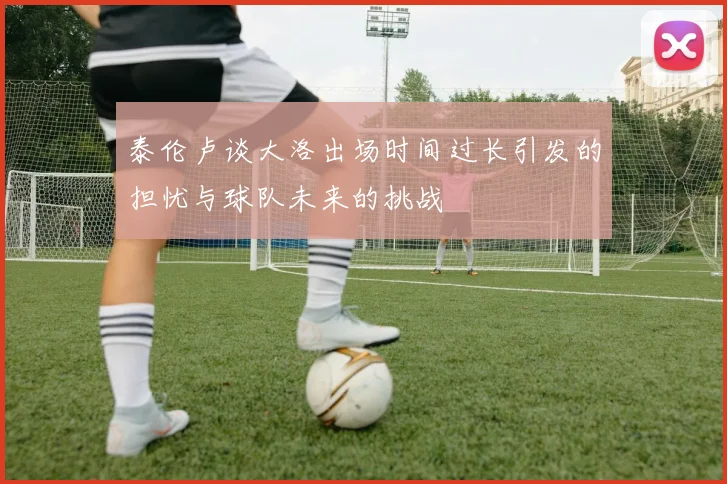 泰伦卢谈大洛出场时间过长引发的担忧与球队未来的挑战