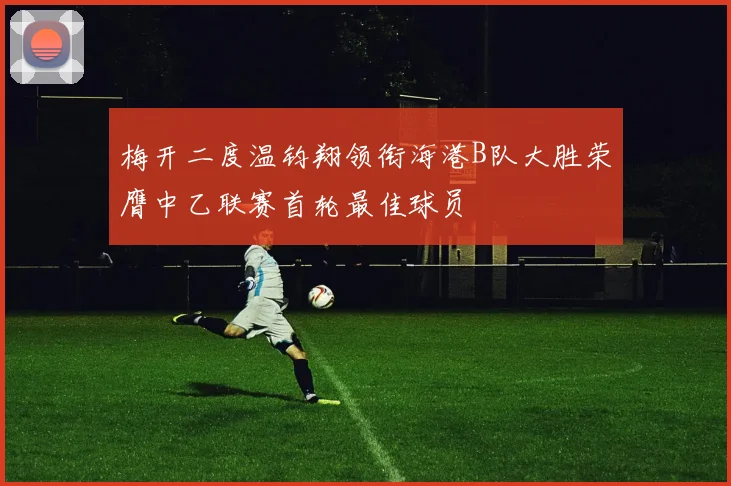 梅开二度温钧翔领衔海港B队大胜荣膺中乙联赛首轮最佳球员