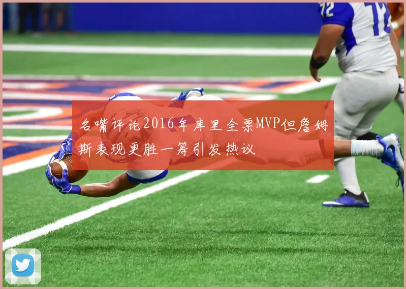 名嘴评论2016年库里全票MVP但詹姆斯表现更胜一筹引发热议