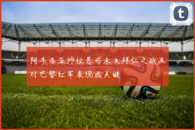 阿韦洛亚帅位悬而未决拜仁之战及对巴黎红军表现成关键