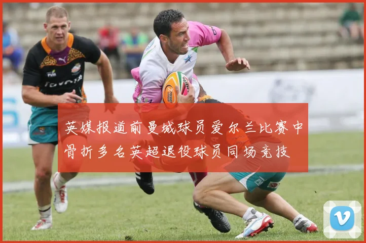 英媒报道前曼城球员爱尔兰比赛中骨折多名英超退役球员同场竞技