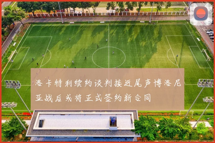 洛卡特利续约谈判接近尾声博洛尼亚战后或将正式签约新合同