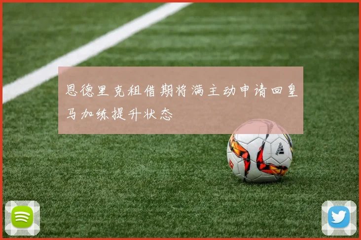 恩德里克租借期将满主动申请回皇马加练提升状态