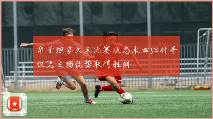 华子坦言久未比赛状态未回归对手仅凭主场优势取得胜利