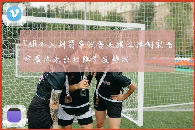 VAR介入判罚争议吾米提江撞倒宋浩宇最终未出红牌引发热议