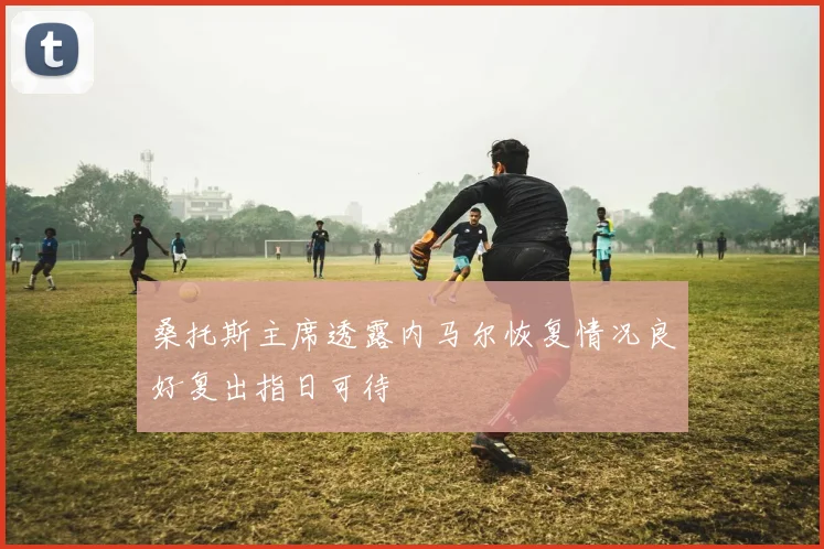 桑托斯主席透露内马尔恢复情况良好复出指日可待
