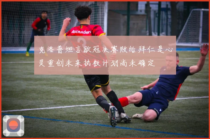 克洛普坦言欧冠决赛败给拜仁是心灵重创未来执教计划尚未确定
