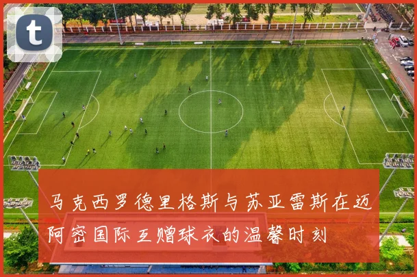 马克西罗德里格斯与苏亚雷斯在迈阿密国际互赠球衣的温馨时刻