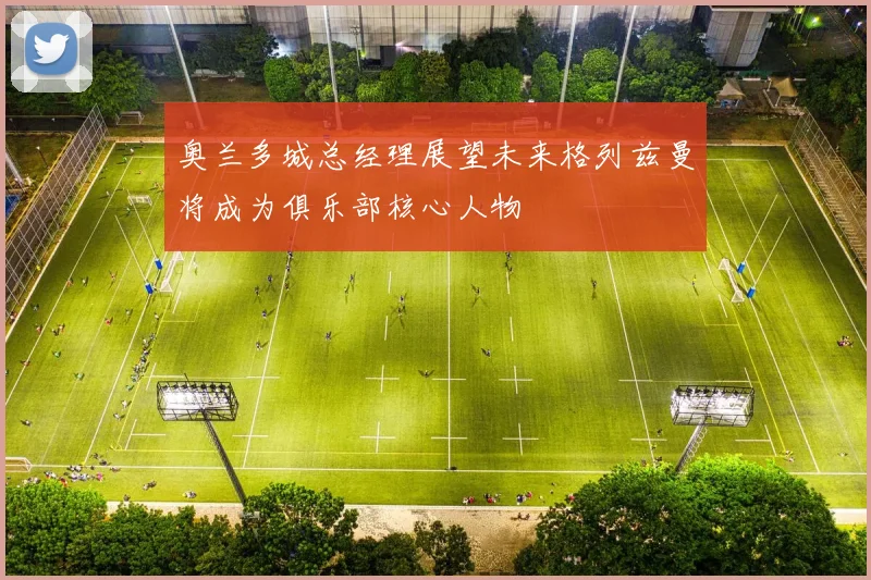奥兰多城总经理展望未来格列兹曼将成为俱乐部核心人物