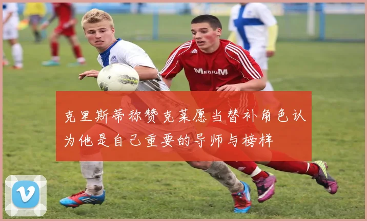 克里斯蒂称赞克莱愿当替补角色认为他是自己重要的导师与榜样