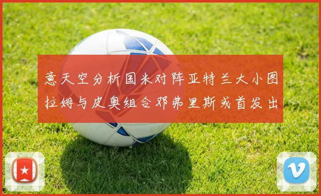 意天空分析国米对阵亚特兰大小图拉姆与皮奥组合邓弗里斯或首发出战