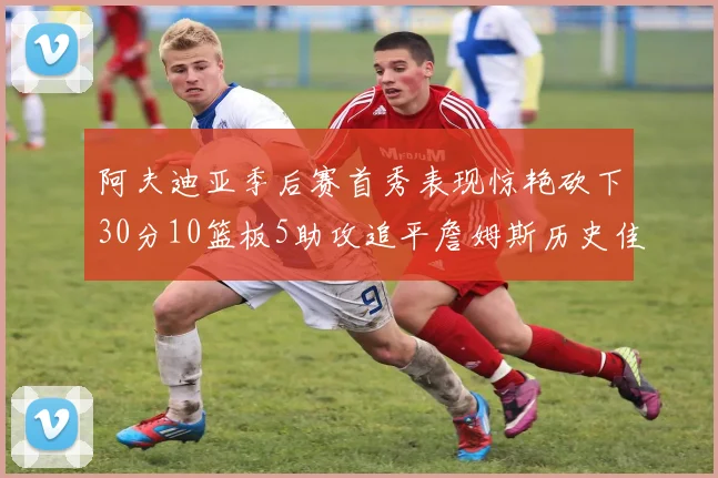 阿夫迪亚季后赛首秀表现惊艳砍下30分10篮板5助攻追平詹姆斯历史佳绩