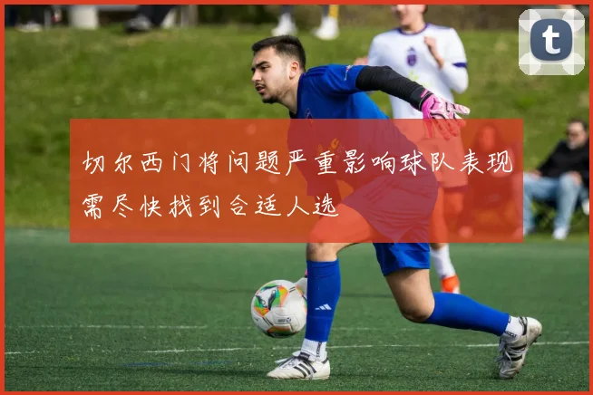 切尔西门将问题严重影响球队表现需尽快找到合适人选