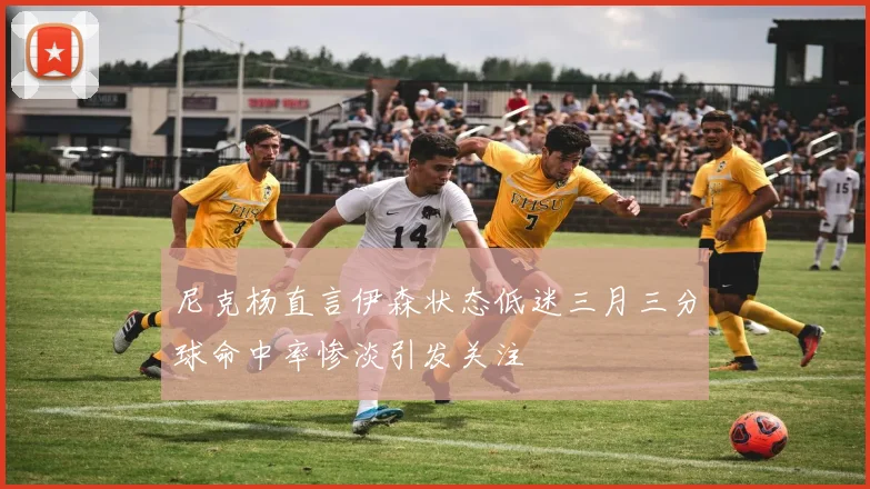 尼克杨直言伊森状态低迷三月三分球命中率惨淡引发关注