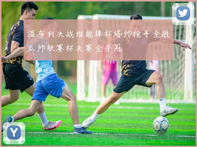 温布利决战谁能捧杯塔帅枪手全胜瓜帅联赛杯决赛全夺冠