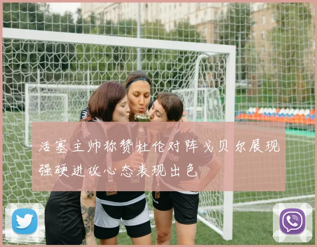 活塞主帅称赞杜伦对阵戈贝尔展现强硬进攻心态表现出色