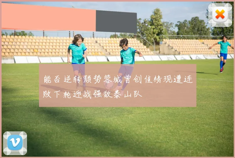 能否逆转颓势蓉城曾创佳绩现遭连败下轮迎战强敌泰山队