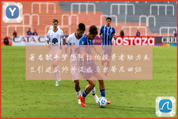 著名歌手梦想阿拉伯投资者助力米兰引进瓜帅并促成马尔蒂尼回归