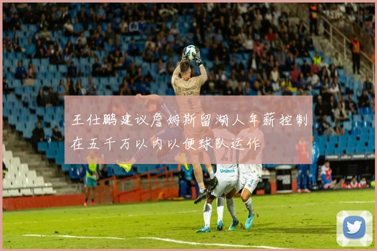 王仕鹏建议詹姆斯留湖人年薪控制在五千万以内以便球队运作