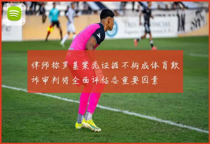 律师称罗基案无证据不构成体育欺诈审判将全面评估各重要因素