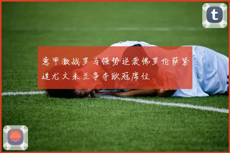 意甲激战罗马强势逆袭佛罗伦萨紧追尤文米兰争夺欧冠席位