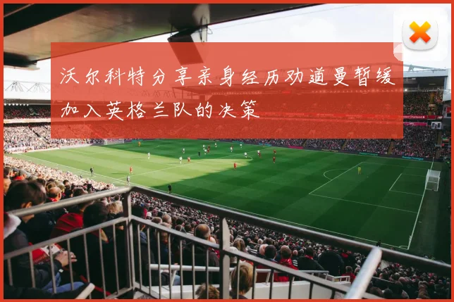 沃尔科特分享亲身经历劝道曼暂缓加入英格兰队的决策