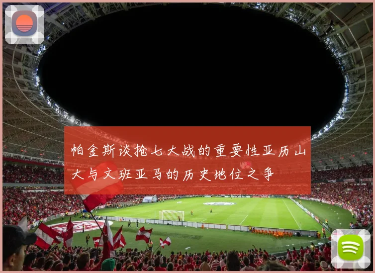 帕金斯谈抢七大战的重要性亚历山大与文班亚马的历史地位之争