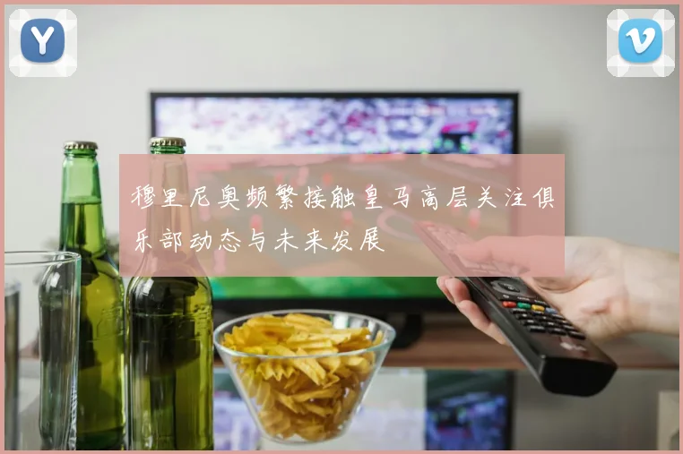 穆里尼奥频繁接触皇马高层关注俱乐部动态与未来发展