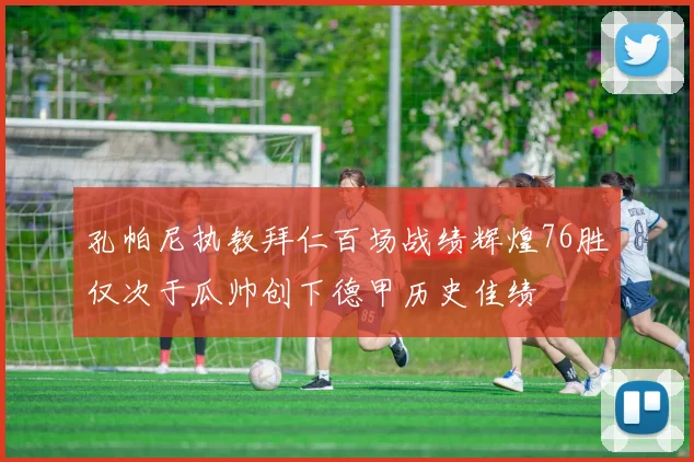 孔帕尼执教拜仁百场战绩辉煌76胜仅次于瓜帅创下德甲历史佳绩