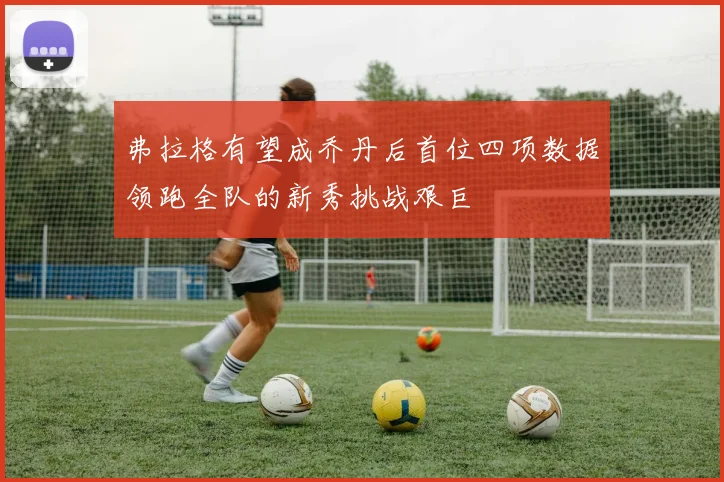 弗拉格有望成乔丹后首位四项数据领跑全队的新秀挑战艰巨