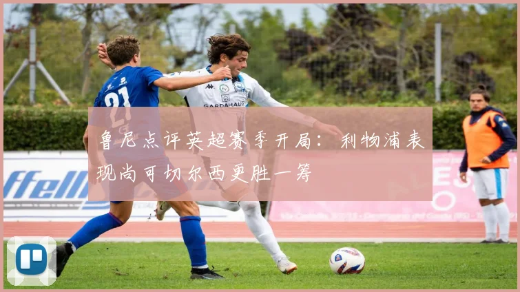 鲁尼点评英超赛季开局：利物浦表现尚可切尔西更胜一筹