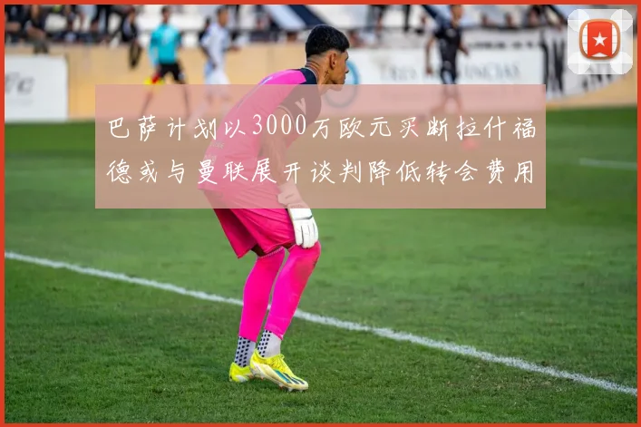 巴萨计划以3000万欧元买断拉什福德或与曼联展开谈判降低转会费用