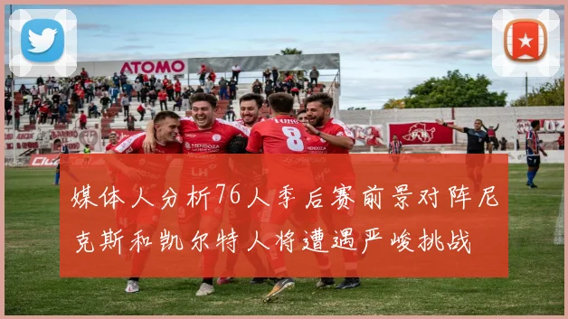 媒体人分析76人季后赛前景对阵尼克斯和凯尔特人将遭遇严峻挑战