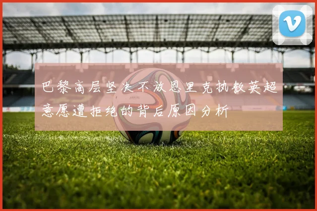 巴黎高层坚决不放恩里克执教英超意愿遭拒绝的背后原因分析