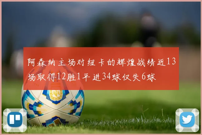 阿森纳主场对纽卡的辉煌战绩近13场取得12胜1平进34球仅失6球